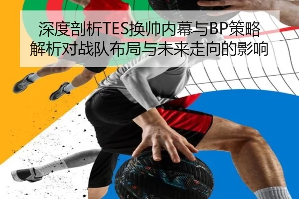 深度剖析TES换帅内幕与BP策略解析对战队布局与未来走向的影响